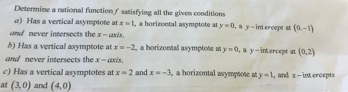 Determine a rational function f satisfying all the given conditions
a) Has a vertical asymptote at x = 1, a horizontal asymptote at y = 0, a y-intercept at (0.-1)
and never intersects the x- axis.
b) Has a vertical asymptote at x = -2, a horizontal asymptote at y = 0, a y-intercept at (0,2)
and never intersects the x-axis.
c) Has a vertical asymptotes at x = 2 and x = -3, a horizontal asymptote at y = 1, and x-intercepts
at (3,0) and (4,0)