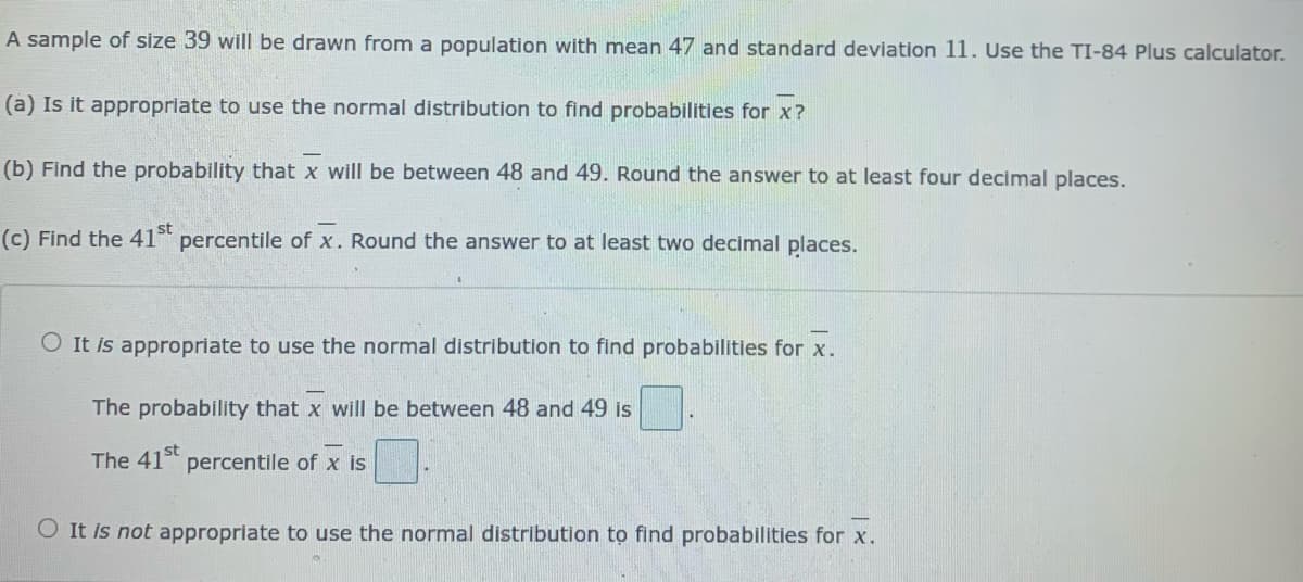 A sample of size 39 will be drawn from a population with mean 47 and standard deviation 11. Use the TI-84 Plus calculator.
(a) Is it appropriate to use the normal distribution to find probabilities for x?
(b) Find the probability that x will be between 48 and 49. Round the answer to at least four decimal places.
(c) Find the 41 percentile of x. Round the answer to at least two decimal places.
st
O It is appropriate to use the normal distribution to find probabilities for x.
The probability that x will be between 48 and 49 is
The 41 percentile of x is
O It is not appropriate to use the normal distribution to find probabilities for x.
