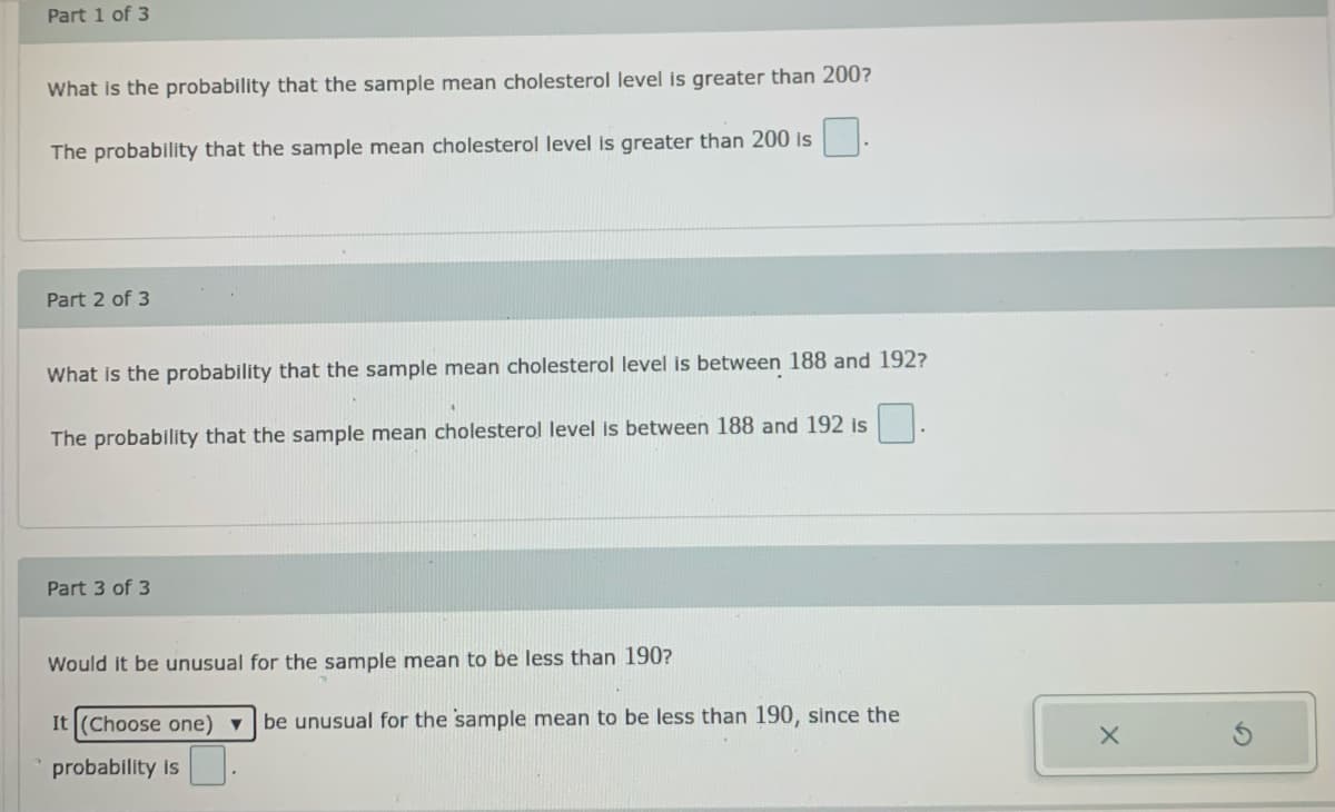 Part 1 of 3
What is the probability that the sample mean cholesterol level is greater than 200?
The probability that the sample mean cholesterol level is greater than 200 is
Part 2 of 3
What is the probability that the sample mean cholesterol level is between 188 and 192?
The probability that the sample mean cholesterol level is between 188 and 192 is
Part 3 of 3
Would it be unusual for the sample mean to be less than 190?
It (Choose one) ▼
be unusual for the sample mean to be less than 190, since the
probability is
