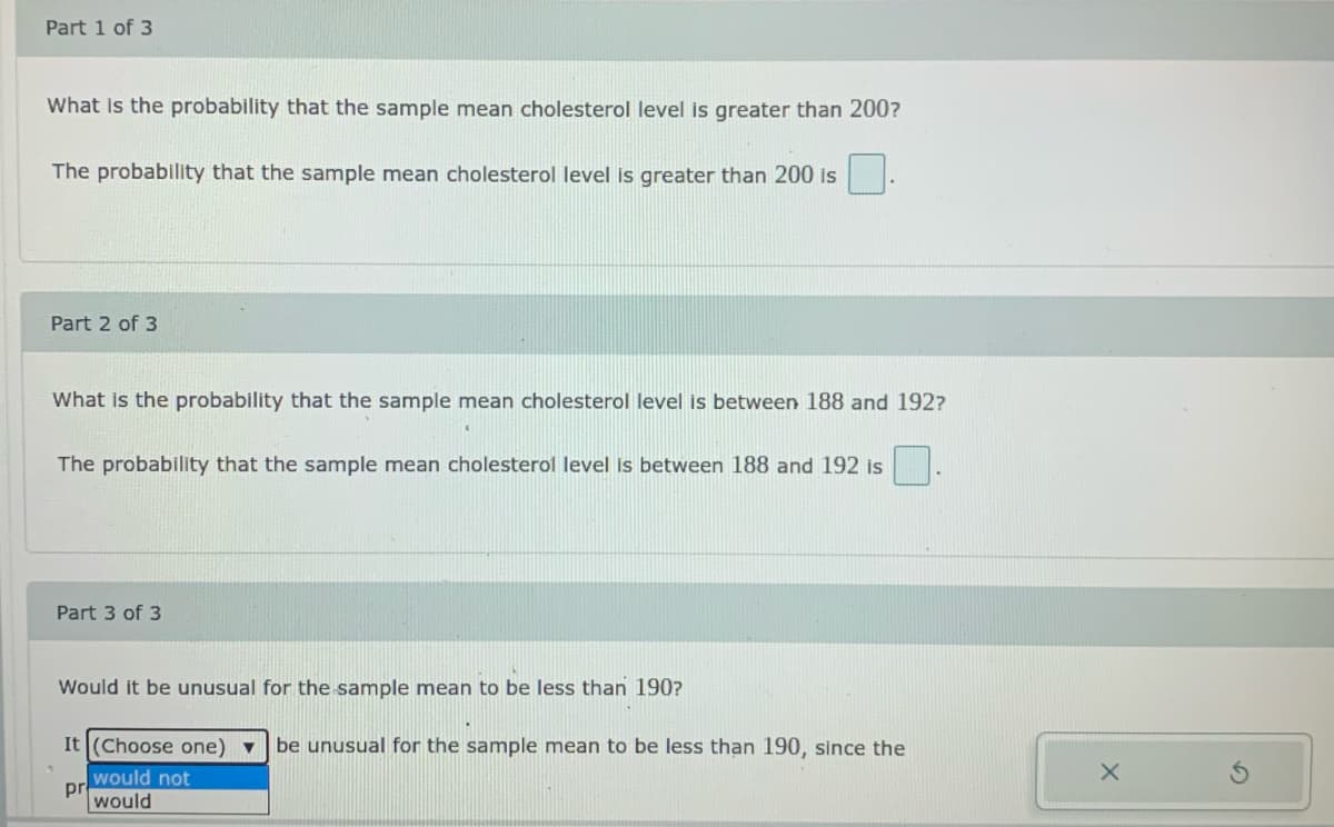 Part 1 of 3
What is the probability that the sample mean cholesterol level is greater than 200?
The probability that the sample mean cholesterol level is greater than 200 is
Part 2 of 3
What is the probability that the sample mean cholesterol level is between 188 and 192?
The probability that the sample mean cholesterol level is between 188 and 192 is
Part 3 of 3
Would it be unusual for the sample mean to be less than 190?
It (Choose one) vbe unusual for the sample mean to be less than 190, since the
would not
pr
would
