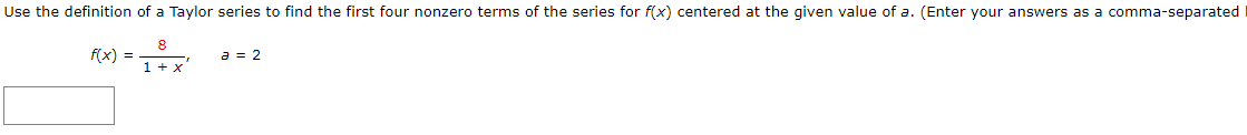Use the definition of a Taylor series to find the first four nonzero terms of the series for f(x) centered at the given value of a. (Enter your answers as a comma-separated
a = 2
f(x) =
1 + x'
