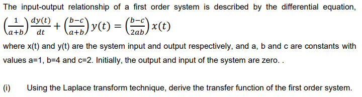 The input-output relationship of a first order system is described by the differential equation,
dy(t)
+ () y(t)
) x(t)
\a+b.
dt
2ab,
where x(t) and y(t) are the system input and output respectively, and a, b and c are constants with
values a=1, b=4 and c=2. Initially, the output and input of the system are zero..
(i)
Using the Laplace transform technique, derive the transfer function of the first order system.
