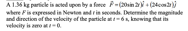 A 1.36 kg particle is acted upon by a force F =(20sin 21 )î + (24cos2t)}
where F is expressed in Newton and t in seconds. Determine the magnitude
and direction of the velocity of the particle at t = 6 s, knowing that its
velocity is zero at t = 0.
