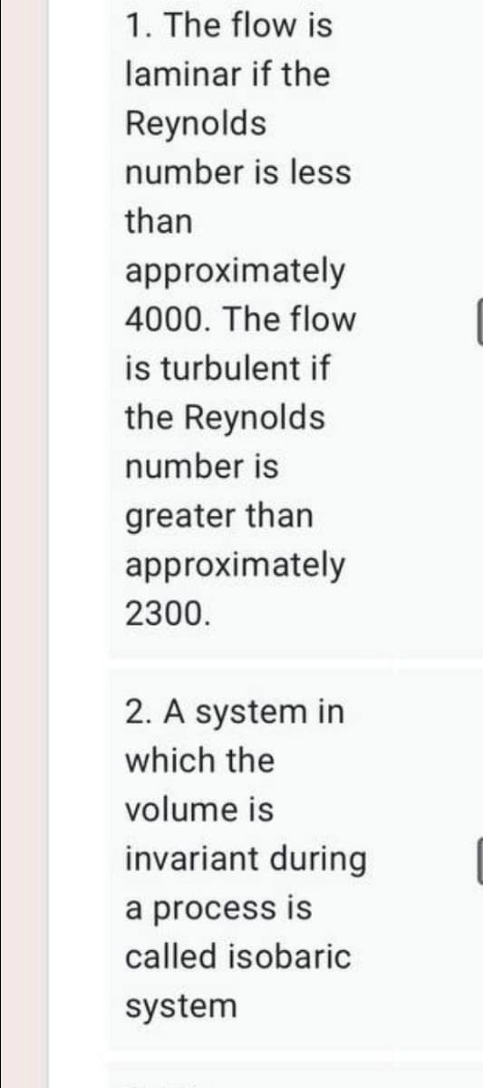 1. The flow is
laminar if the
Reynolds
number is less
than
approximately
4000. The flow
is turbulent if
the Reynolds
number is
greater than
approximately
2300.
2. A system in
which the
volume is
invariant during
a process is
called isobaric
system
