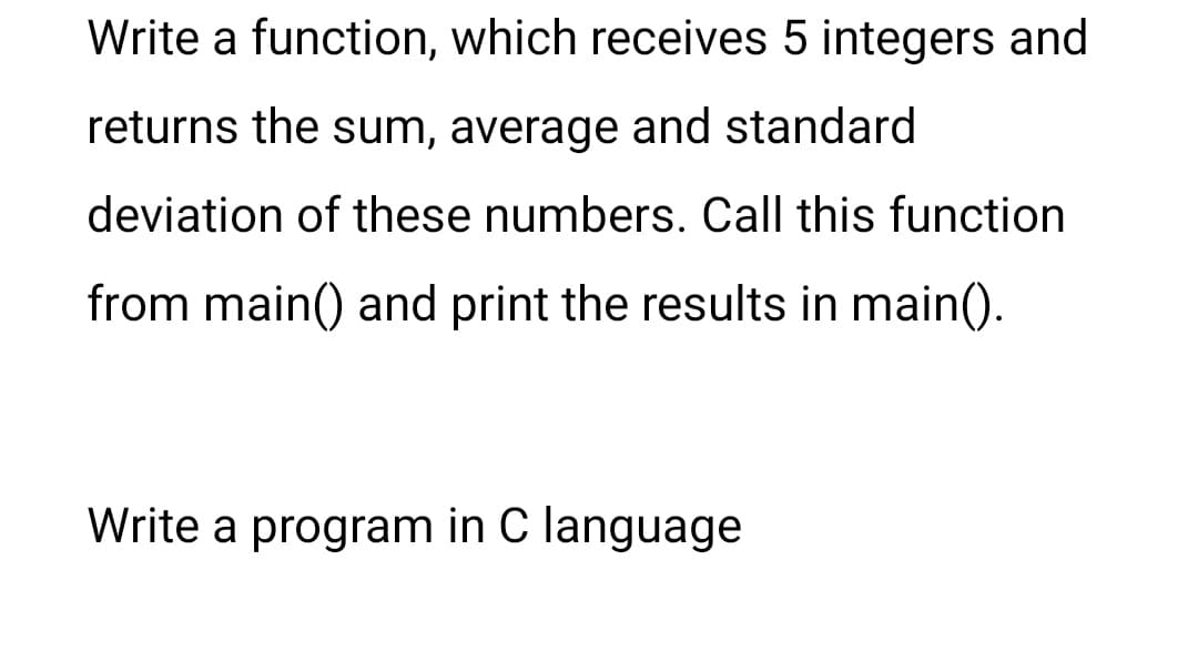 Write a function, which receives 5 integers and
returns the sum, average and standard
deviation of these numbers. Call this function
from main() and print the results in main().
Write a program in C language