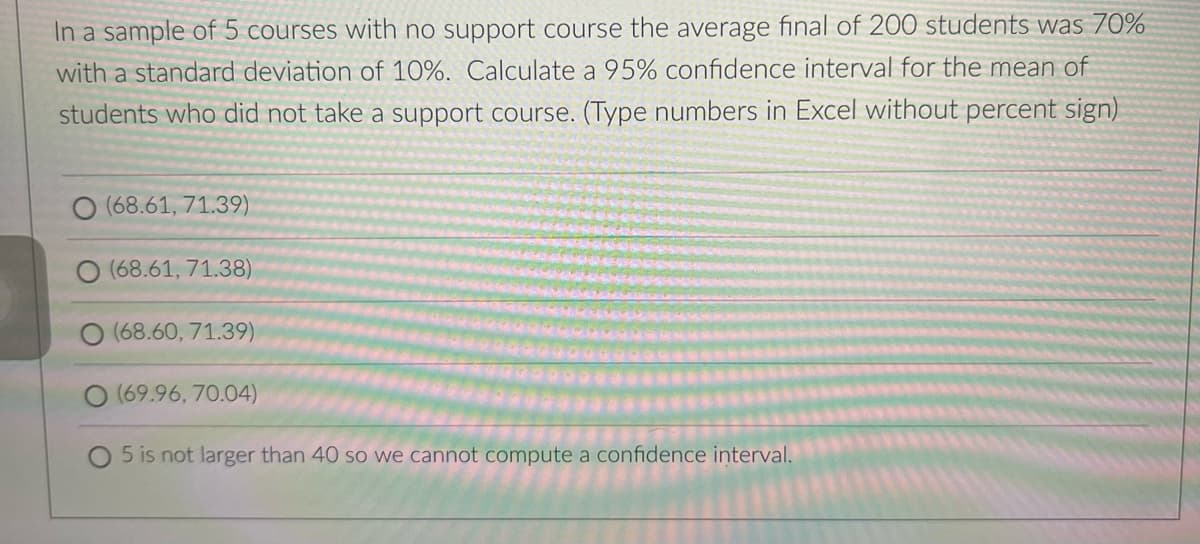 In a sample of 5 courses with no support course the average final of 200 students was 70%
with a standard deviation of 10%. Calculate a 95% confidence interval for the mean of
students who did not take a support course. (Type numbers in Excel without percent sign)
(68.61, 71.39)
(68.61, 71.38)
(68.60, 71.39)
(69.96,70.04)
O 5 is not larger than 40 so we cannot compute a confidence interval.