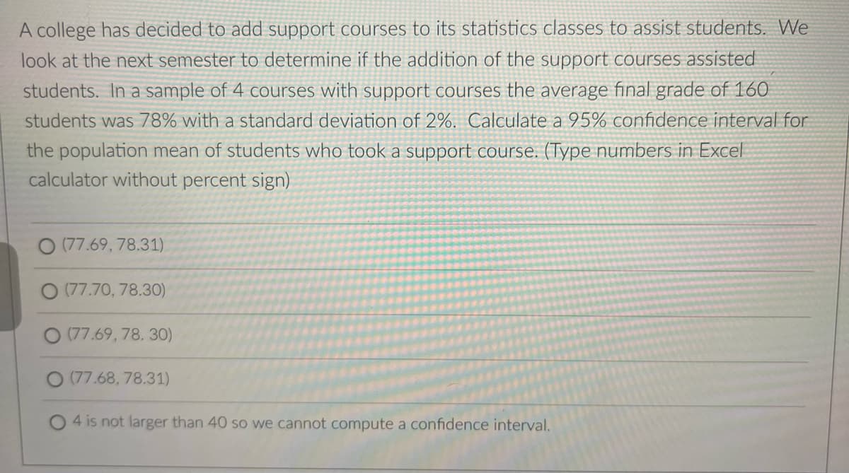 A college has decided to add support courses to its statistics classes to assist students. We
look at the next semester to determine if the addition of the support courses assisted
students. In a sample of 4 courses with support courses the average final grade of 160
students was 78% with a standard deviation of 2%. Calculate a 95% confidence interval for
the population mean of students who took a support course. (Type numbers in Excel
calculator without percent sign)
(77.69, 78.31)
O (77.70, 78.30)
(77.69,78.30)
(77.68,78.31)
4 is not larger than 40 so we cannot compute a confidence interval.