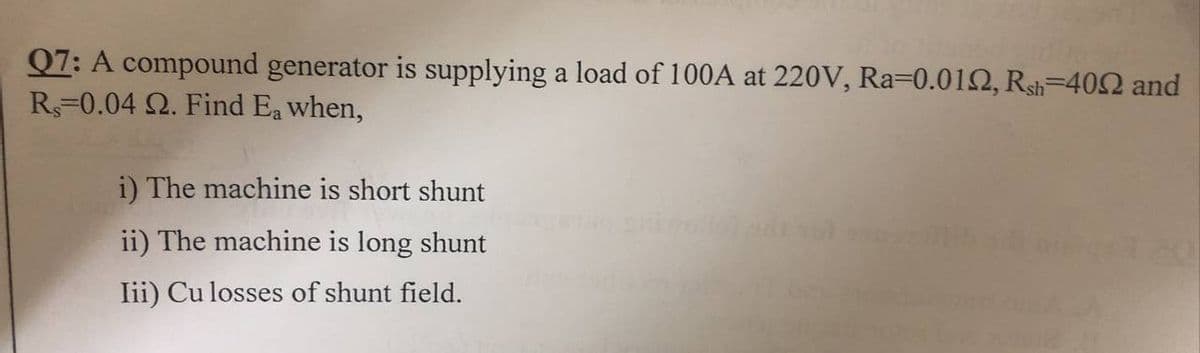 Q7: A compound generator is supplying a load of 100A at 220V, Ra=0.0122, Rsh=4002 and
Rs 0.04 2. Find Ea when,
i) The machine is short shunt
ii) The machine is long shunt
Iii) Cu losses of shunt field.