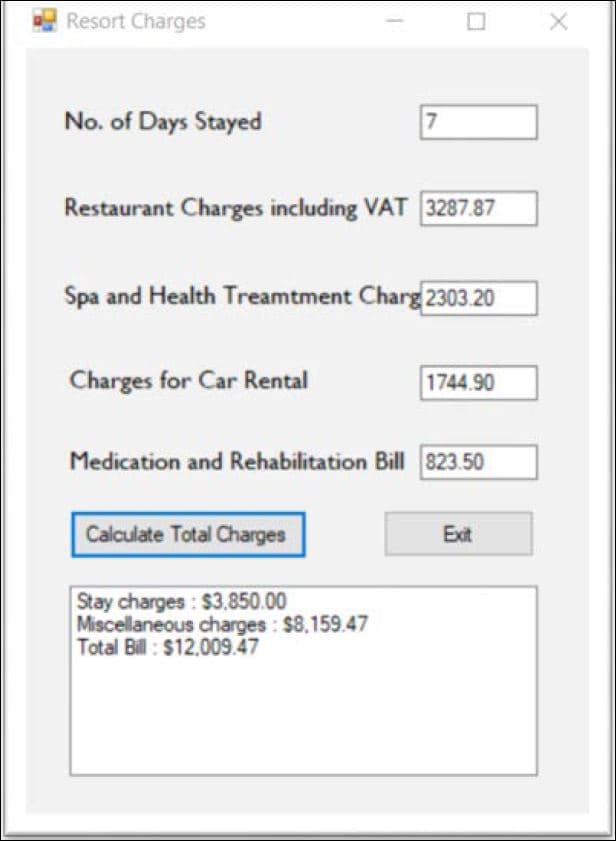 Resort Charges
No. of Days Stayed
Restaurant Charges including VAT 3287.87
Spa and Health Treamtment Charg 2303.20
Charges for Car Rental
1744.90
Medication and Rehabilitation Bill 823.50
Calculate Total Charges
Exit
Stay charges: $3.850.00
Miscellaneous charges: $8.159.47
Total Bill : $12.009.47
