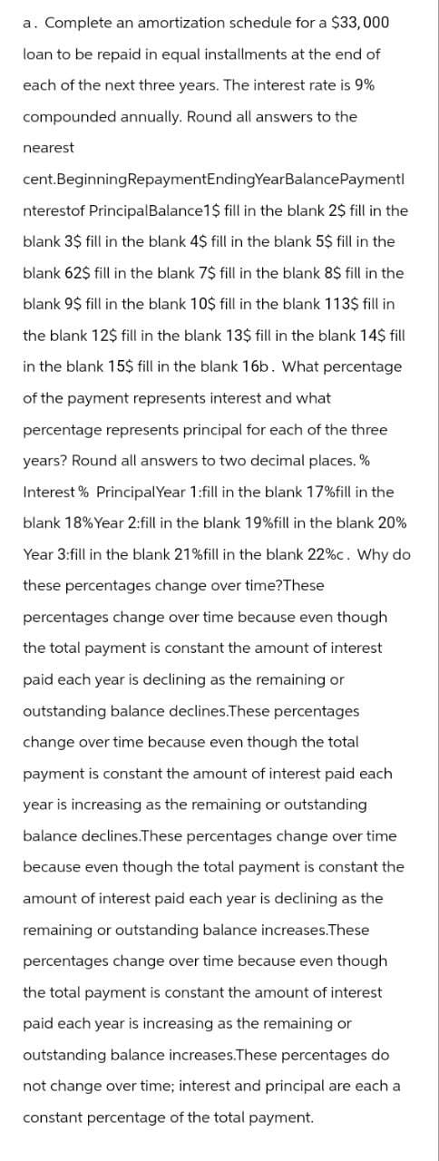 a. Complete an amortization schedule for a $33,000
loan to be repaid in equal installments at the end of
each of the next three years. The interest rate is 9%
compounded annually. Round all answers to the
nearest
cent BeginningRepaymentEndingYearBalancePayment
nterestof Principal Balance 1$ fill in the blank 2$ fill in the
blank 3$ fill in the blank 4$ fill in the blank 5$ fill in the
blank 62$ fill in the blank 7$ fill in the blank 8$ fill in the
blank 9$ fill in the blank 10$ fill in the blank 113$ fill in
the blank 12$ fill in the blank 13$ fill in the blank 14$ fill
in the blank 15$ fill in the blank 16b. What percentage
of the payment represents interest and what
percentage represents principal for each of the three
years? Round all answers to two decimal places.%
Interest % Principal Year 1:fill in the blank 17% fill in the
blank 18% Year 2:fill in the blank 19% fill in the blank 20%
Year 3:fill in the blank 21% fill in the blank 22%c. Why do
these percentages change over time?These
percentages change over time because even though
the total payment is constant the amount of interest
paid each year is declining as the remaining or
outstanding balance declines.These percentages
change over time because even though the total
payment is constant the amount of interest paid each
year is increasing as the remaining or outstanding
balance declines.These percentages change over time
because even though the total payment is constant the
amount of interest paid each year is declining as the
remaining or outstanding balance increases.These
percentages change over time because even though
the total payment is constant the amount of interest
paid each year is increasing as the remaining or
outstanding balance increases. These percentages do
not change over time; interest and principal are each a
constant percentage of the total payment.