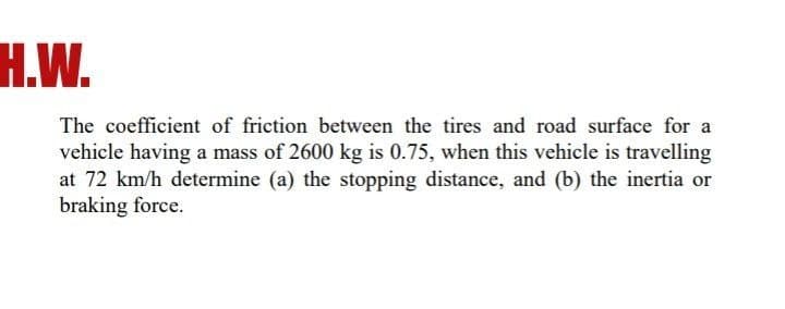 H.W.
The coefficient of friction between the tires and road surface for a
vehicle having a mass of 2600 kg is 0.75, when this vehicle is travelling
at 72 km/h determine (a) the stopping distance, and (b) the inertia or
braking force.
