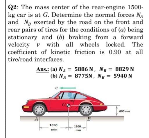 Q2: The mass center of the rear-engine 1500-
kg car is at G. Determine the normal forces NA
and Ng exerted by the road on the front and
rear pairs of tires for the conditions of (a) being
stationary and (b) braking from a forward
velocity v with all wheels locked. The
coefficient of kinetic friction is 0.90 at all
tire/road interfaces.
Ans.: (a) NA=
(b) NA =
5886 N, NB =
8775N, NB =
8829 N
5940 N
600 mm
B
1650
mm
1100
mm