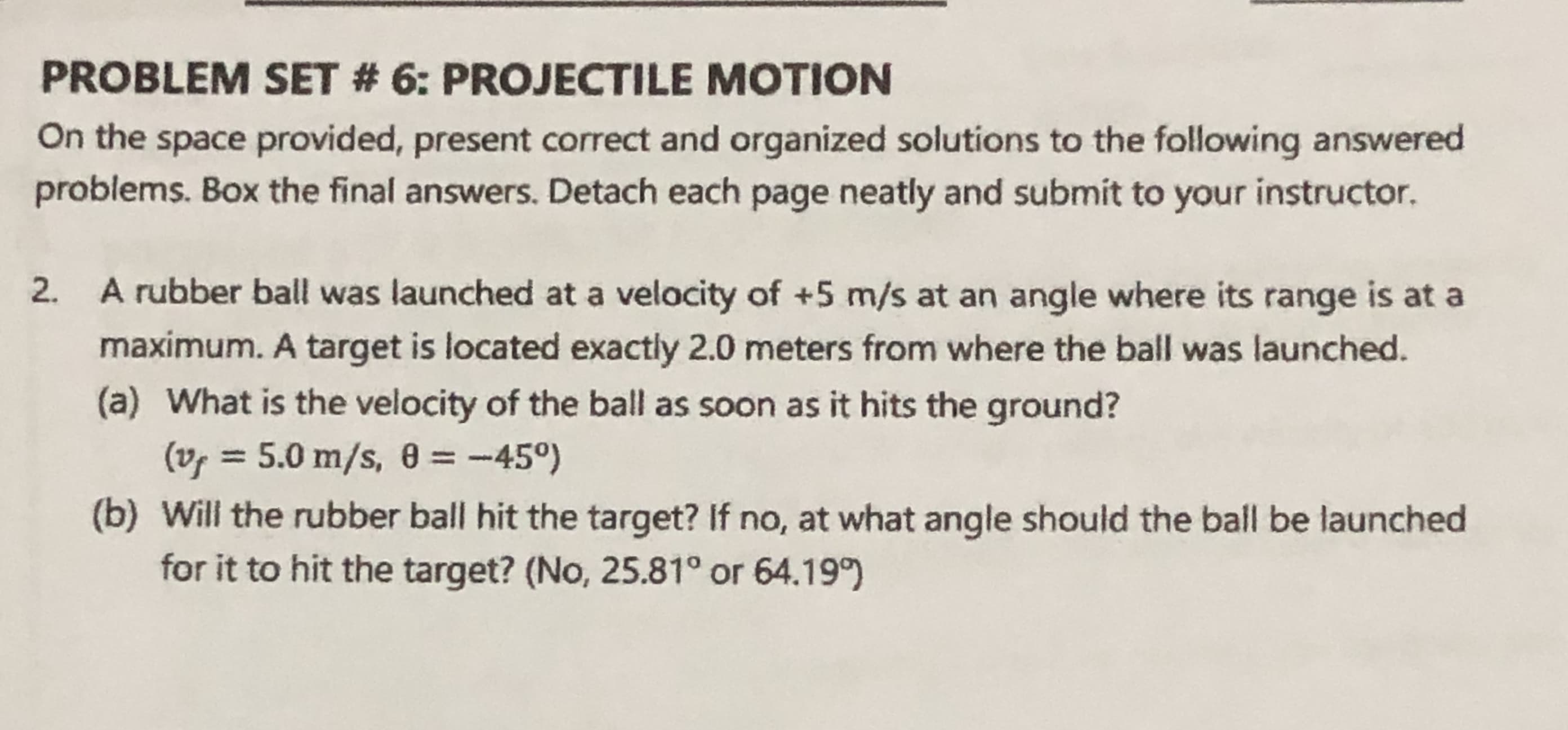 A rubber ball was launched at a velocity of +5 m/s at an angle where its range is at a
maximum. A target is located exactly 2.0 meters from where the ball was launched.
(a) What is the velocity of the ball as soon as it hits the ground?
(vf = 5.0 m/s, 0 = -45°)
(b) Will the rubber ball hit the target? If no, at what angle should the ball be launched
for it to hit the target? (No, 25.81° or 64.19°
