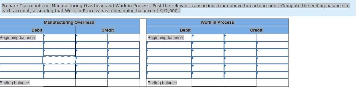 Prepare T-accounts for Manufacturing Overhead and Work in Process. Post the relevant transactions from above to each account. Compute the ending balance in
each account, assuming that Work in Process has a beginning balance of $42,000.
Manufacturing Overhead
Debit
Beginning balance
Ending balance
Credit
Debit
Beginning balance
Ending balance
Work in Process
Credit