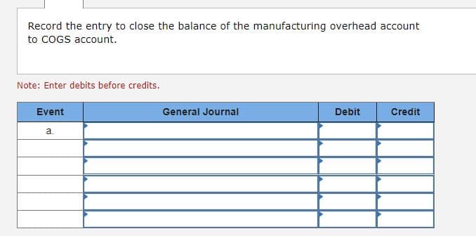 Record the entry to close the balance of the manufacturing overhead account
to COGS account.
Note: Enter debits before credits.
Event
a.
General Journal
Debit
Credit