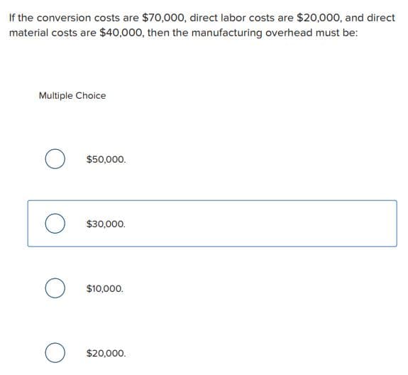If the conversion costs are $70,000, direct labor costs are $20,000, and direct
material costs are $40,000, then the manufacturing overhead must be:
Multiple Choice
O
O
$50,000.
$30,000.
$10,000.
$20,000.