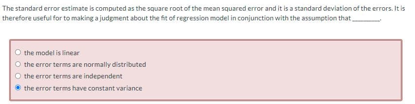 The standard error estimate is computed as the square root of the mean squared error and it is a standard deviation of the errors. It is
therefore useful for to making a judgment about the fit of regression model in conjunction with the assumption that
the model is linear
the error terms are normally distributed
the error terms are independent
the error terms have constant variance