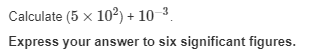 Calculate (5 x 10²) + 10-³.
Express your answer to six significant figures.