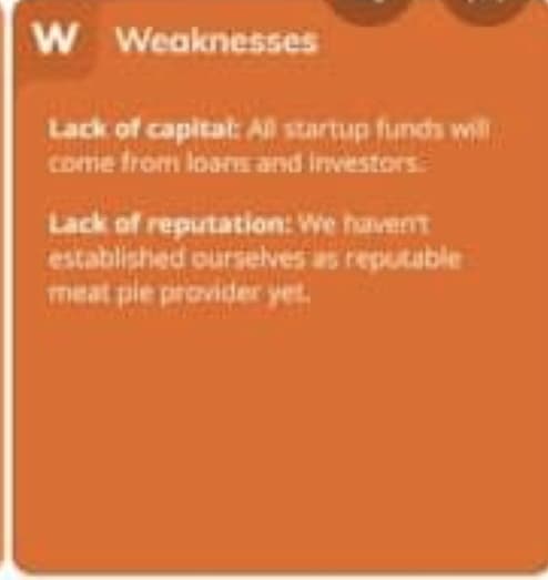 W Weaknesses
Lack of capital: Al startup funds will
come from loars and investors
Lack of reputation: We havent
established ourselves as reputable
meat pie provider yet.
