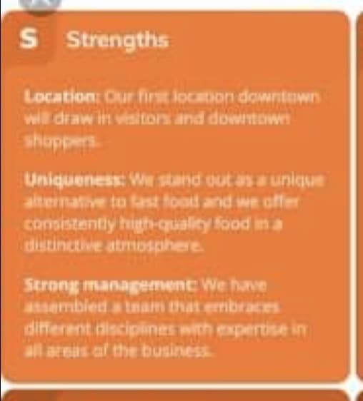 S
S Strengths
Location: Our first location downtown
will draw in visitors and downtown
shappers
Uniqueness: W stand out as a unique
alternative to tast food and we offer
consistently high-quality food in a
distinctive atmosphere
Strong management: We have
assembled a team that embraces
different disciplines with expertise in
all ares af the business

