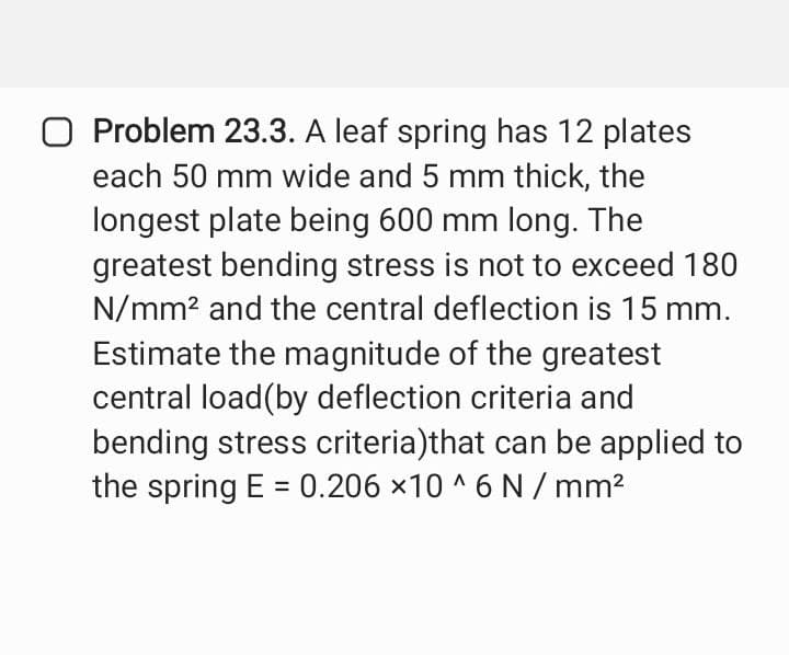 O Problem 23.3. A leaf spring has 12 plates
each 50 mm wide and 5 mm thick, the
longest plate being 600 mm long. The
greatest bending stress is not to exceed 180
N/mm² and the central deflection is 15 mm.
Estimate the magnitude of the greatest
central load(by deflection criteria and
bending stress criteria)that can be applied to
the spring E= 0.206 x10^6 N/mm²