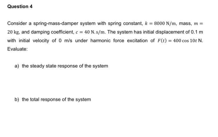 Question 4
Consider a spring-mass-damper
system with spring constant, k = 8000 N/m, mass, m =
20 kg, and damping coefficient, c = 40 N. s/m. The system has initial displacement of 0.1 m
with initial velocity of 0 m/s under harmonic force excitation of F(t) = 400 cos 10t N.
Evaluate:
a) the steady state response of the system
b) the total response of the system