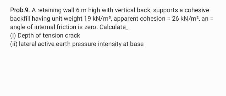 Prob.9. A retaining wall 6 m high with vertical back, supports a cohesive
backfill having unit weight 19 kN/m³, apparent cohesion = 26 kN/m², an =
angle of internal friction is zero. Calculate_
(i) Depth of tension crack
(ii) lateral active earth pressure intensity at base