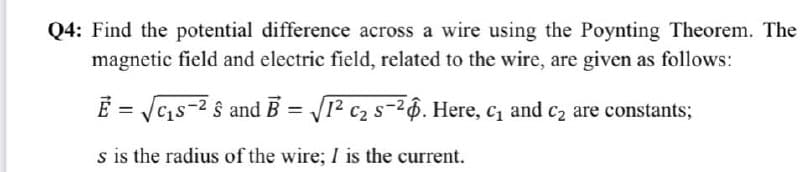 Q4: Find the potential difference across a wire using the Poynting Theorem. The
magnetic field and electric field, related to the wire, are given as follows:
E=√√₁-² & and B=√1² c₂ s-26. Here, c₁ and c₂ are constants;
s is the radius of the wire; I is the current.