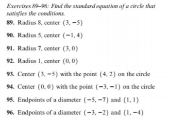 Exercises 89-96: Find the standard equation of a circle that
satisfies the conditions.
89. Radius 8, center (3, –5)
90. Radius 5, center (-1,4)
91. Radius 7, center (3,0)
92. Radius 1, center (0,0)
93. Center (3, –5) with the point (4, 2) on the circle
94. Center (0, 0) with the point (-3, –1) on the circle
95. Endpoints of a diameter (-5, –7) and (1, 1)
96. Endpoints of a diameter (-3, -2) and (1, –4)
