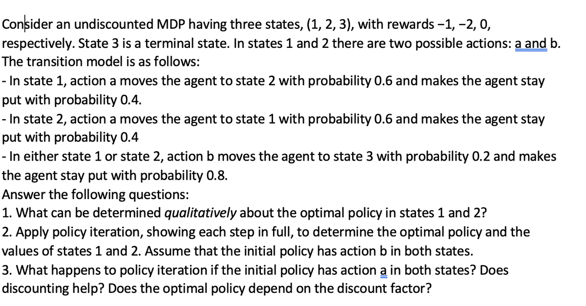 Consider an undiscounted MDP having three states, (1, 2, 3), with rewards -1, -2, 0,
respectively. State 3 is a terminal state. In states 1 and 2 there are two possible actions: a and b.
The transition model is as follows:
- In state 1, action a moves the agent to state 2 with probability 0.6 and makes the agent stay
put with probability 0.4.
In state 2, action a moves the agent to state 1 with probability 0.6 and makes the agent stay
put with probability 0.4
- In either state 1 or state 2, action b moves the agent to state 3 with probability 0.2 and makes
the agent stay put with probability 0.8.
Answer the following questions:
1. What can be determined qualitatively about the optimal policy in states 1 and 2?
2. Apply policy iteration, showing each step in full, to determine the optimal policy and the
values of states 1 and 2. Assume that the initial policy has action b in both states.
3. What happens to policy iteration if the initial policy has action a in both states? Does
discounting help? Does the optimal policy depend on the discount factor?
