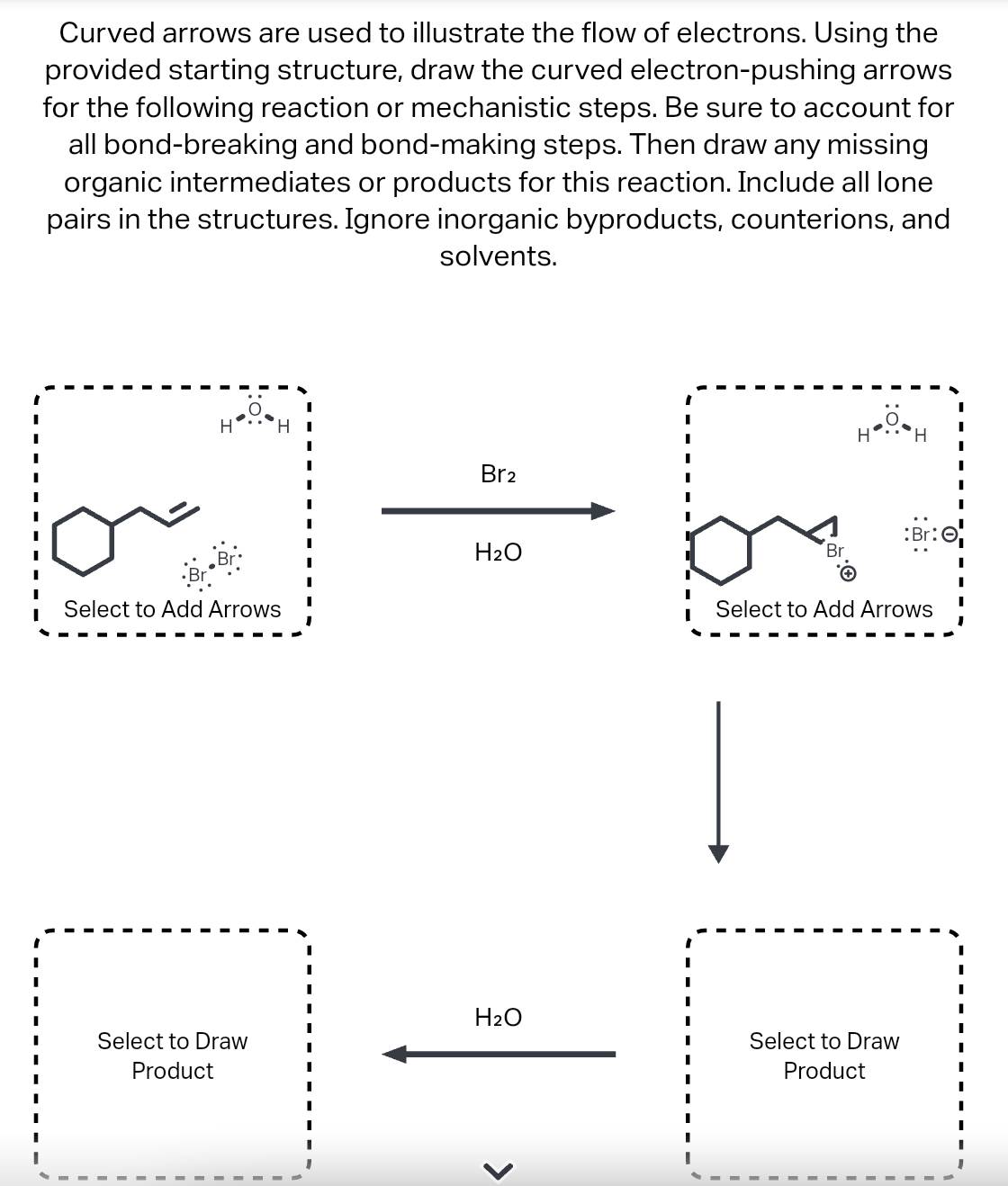 Curved arrows are used to illustrate the flow of electrons. Using the
provided starting structure, draw the curved electron-pushing arrows
for the following reaction or mechanistic steps. Be sure to account for
all bond-breaking and bond-making steps. Then draw any missing
organic intermediates or products for this reaction. Include all lone
pairs in the structures. Ignore inorganic byproducts, counterions, and
solvents.
H H
Select to Add Arrows
Select to Draw
Product
I
Br2
H₂O
H₂O
<
Br
.Ö.
H
'Н
:Br:
Select to Add Arrows
Select to Draw
Product
I
I
I
I
I
I
I
I
I
I
I
I