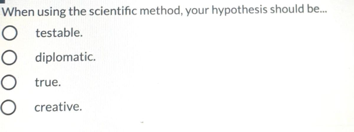 When using the scientific method, your hypothesis should be.
O testable.
O diplomatic.
O true.
O creative.
