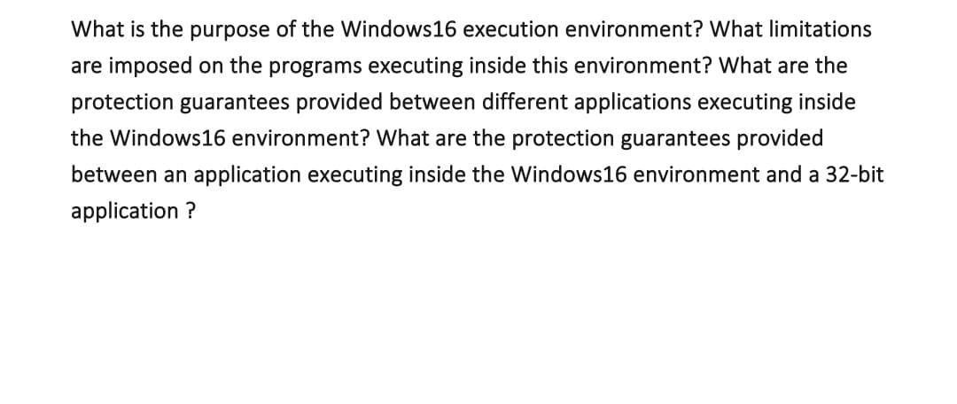 What is the purpose of the Windows16 execution environment? What limitations
are imposed on the programs executing inside this environment? What are the
protection guarantees provided between different applications executing inside
the Windows16 environment? What are the protection guarantees provided
between an application executing inside the Windows16 environment and a 32-bit
application ?