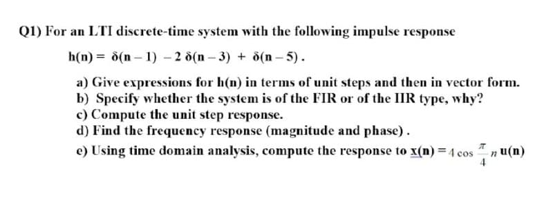 Q1) For an LTI discrete-time system with the following impulse response
h(n) = 8(n- 1) - 2 d(n-3) + d(n – 5).
a) Give expressions for h(n) in terms of unit steps and then in vector form.
b) Specify whether the system is of the FIR or of the IIR type, why?
c) Compute the unit step response.
d) Find the frequency response (magnitude and phase).
e) Using time domain analysis, compute the response to x(n) =4 cos
n u(n)
4
