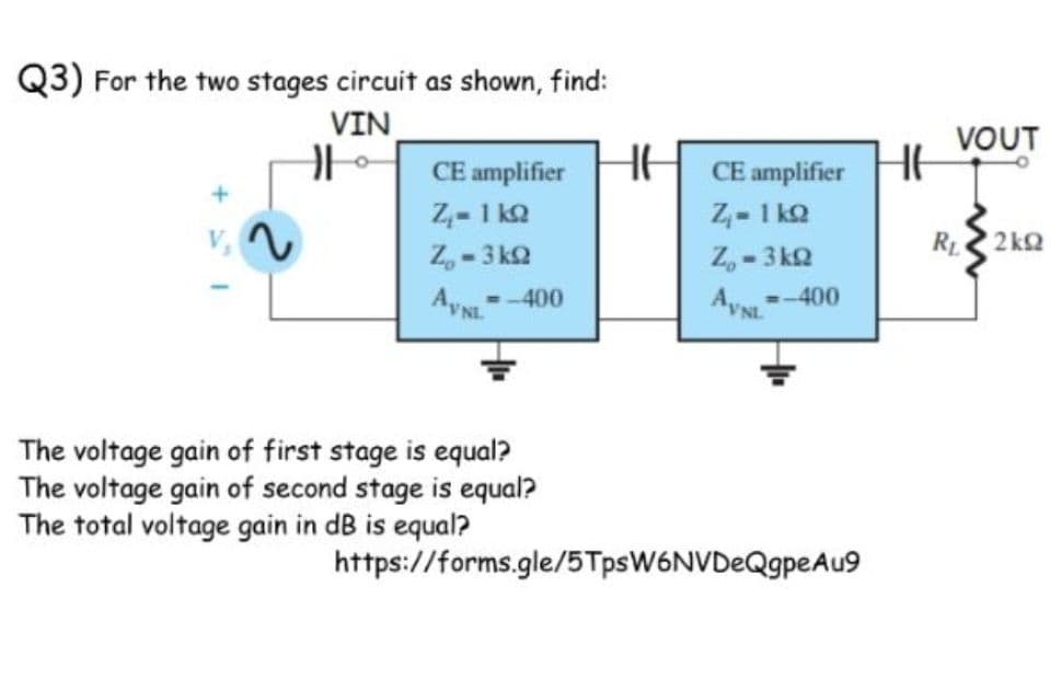 Q3) For the two stages circuit as shown, find:
VIN
VOUT
CE amplifier
CE amplifier
Z,- 1 ko
Z,-3 kQ
Z- 1 ka
Z,-3 kQ
R 2 kQ
- -400
--400
Ay
The voltage gain of first stage is equal?
The voltage gain of second stage is equal?
The total voltage gain in dB is equal?
https://forms.gle/5TpsW6NVDeQgpeAu9
