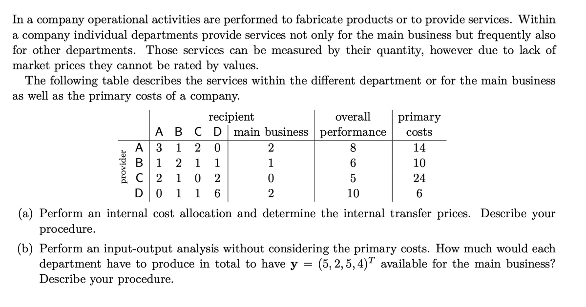 In a company operational activities are performed to fabricate products or to provide services. Within
a company individual departments provide services not only for the main business but frequently also
for other departments. Those services can be measured by their quantity, however due to lack of
market prices they cannot be rated by values.
The following table describes the services within the different department or for the main business
as well as the primary costs of a company.
recipient
overall
primary
A B C D main business performance
A 3
В 1
C 2
D0
costs
1
2 0
2
8
14
2 1
1
1
6
10
1
2
5
24
1
1
2
10
6
(a) Perform an internal cost allocation and determine the internal transfer prices. Describe your
procedure.
(b) Perform an input-output analysis without considering the primary costs. How much would each
department have to produce in total to have y = (5, 2, 5, 4)T available for the main business?
Describe your procedure.
CO
provider

