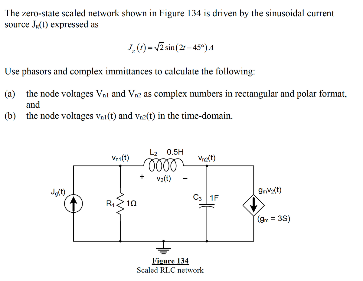 The zero-state scaled network shown in Figure 134 is driven by the sinusoidal current
source Jg(t) expressed as
J,(1)= 12 sin (21 - 45°) A
Use phasors and complex immittances to calculate the following:
(a)
the node voltages Vnl and Vn2 as complex numbers in rectangular and polar format,
and
(b) the node voltages vn1 (t) and vn2(t) in the time-domain.
L2
0.5H
Vn1(t)
Vn2(t)
+
V2(t)
Jg(t)
9mV2(t)
C3 1F
R1
(gm = 3S)
Figure 134
Scaled RLC network
