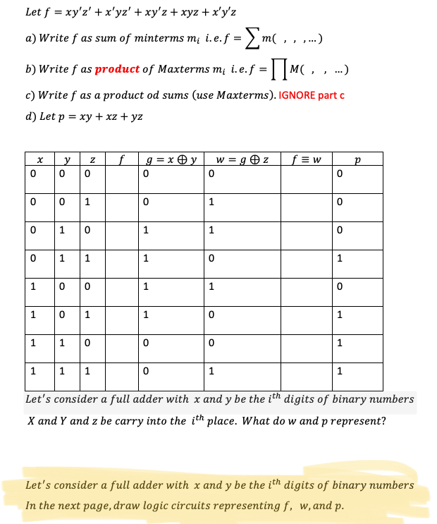 Let f = xy'z' + x'yz' + xy'z + xyz + x'y'z
a) Write f as sum of minterms m¡ i. e.f = > m( , , ,..)
b) Write f as product of Maxterms m; i.e.f =| M( ,, ..)
c) Write f as a product od sums (use Maxterms). IGNORE part c
d) Let p %3D ху + хz + yz
f.
g = x O y
w = g z
f = w
1
1
1
1
1
1
1
1
1
1
1
1
1
1
Let's consider a full adder with x and y be the ith digits of binary numbers
X and Y and z be carry into the ith place. What do w and p represent?
Let's consider a full adder with x and y be the ith digits of binary numbers
In the next page, draw logic circuits representing f, w,and p.
