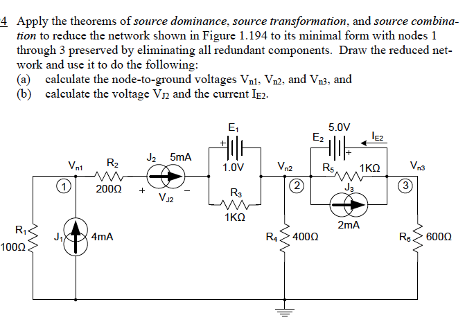 4 Apply the theorems of source dominance, source transformation, and source combina-
tion to reduce the network shown in Figure 1.194 to its minimal form with nodes 1
through 3 preserved by eliminating all redundant components. Draw the reduced net-
work and use it to do the following:
(a) calculate the node-to-ground voltages Vni, Vn2, and Vn3, and
(b) calculate the voltage V12 and the current Ie2.
E1
5.0V
E2
J2 5mA
Vn1
R2
Vn2
Rs
Vn3
1.0V
1KO
(1)
2000
(2
J3
3
+
R3
VJ2
1ΚΩ
2mA
R1«
4mA
R4.
4000
Re2 6000
1000.
