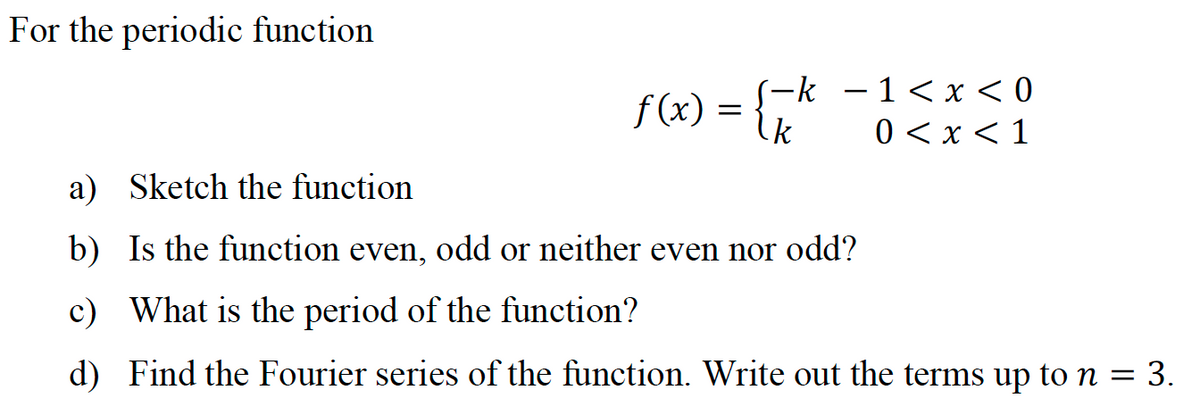 For the periodic function
f(x) = {"
-k —1<х <0
k
О<x<1
a) Sketch the function
b) Is the function even, odd or neither even nor odd?
c) What is the period of the function?
d) Find the Fourier series of the function. Write out the terms up to n = 3.

