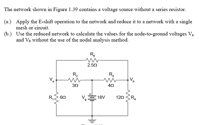 The network shown in Figure 1.39 contains a voltage source without a series resistor.
(a.) Apply the E-shift operation to the network and reduce it to a network with a single
mesh or cireuit.
(b.) Use the reduced network to caleulate the values for the node-to-ground voltages Va
and V, without the use of the nodal analysis method.
2.50
R,
R3
V,
R, 60
18V
120
R

