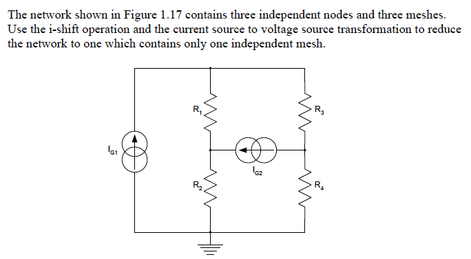 The network shown in Figure 1.17 contains three independent nodes and three meshes.
Use the i-shift operation and the current source to voltage source transformation to reduce
the network to one which contains only one independent mesh.
R3
R,
R4
