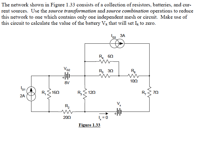 The network shown in Figure 1.33 consists of a collection of resistors, batteries, and cur-
rent sources. Use the source transformation and source combination operations to reduce
this network to one which contains only one independent mesh or circuit. Make use of
this cireuit to calculate the value of the battery Vx that will set Ig to zero.
le3 3A
R, 60
VG2
R5 30
R.
102
8V
162
120
R,
2A
R2
202
L = 0
Figure 1.33
