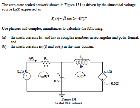The zero-state scaled network shown in Figure 131 is driven by the simusoidal voltage
source Eg(t) expressed as
E, (t)=Z cos(2r+45")v
Use phasors and complex immittances to calculate the following:
(a) the mesh currents Iml and Im as complex numbers in rectangular and polar format,
and
(b) the mesh currents imi(t) and im2(t) in the time-domain.
i,(t)
R,
L3
1H
mi:(t)
im:(t)
C2
im2(t)
0.5F
(rm =0.50)
Figure 131
Scaled RLC network
