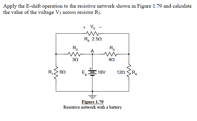 Apply the E-shift operation to the resistive network shown in Figure 1.79 and calculate
the value of the voltage Vs across resistor Rs.
+ Vs
R, 2.50
R2
R,
A
30
62
E, 18V
R,
120
Figure 1.79
Resistive network with a battery
