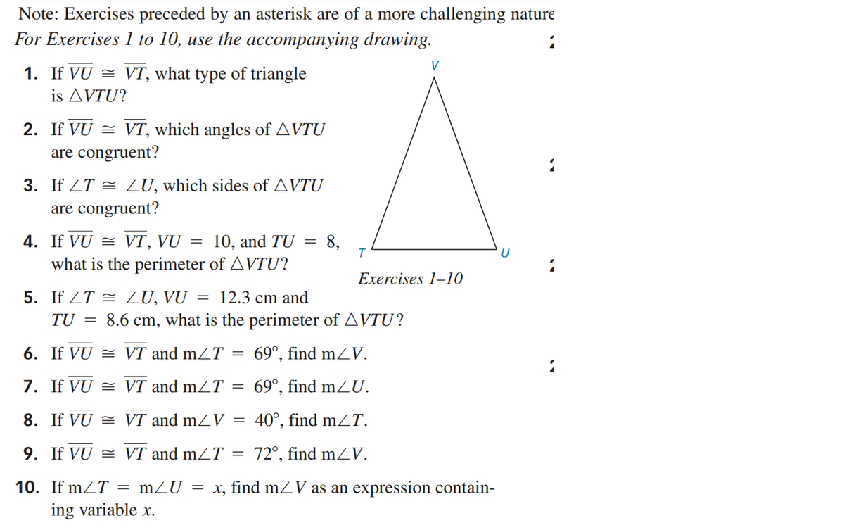 Note: Exercises preceded by an asterisk are of a more challenging nature
For Exercises 1 to 10, use the accompanying drawing.
V
1. If VU = VT, what type of triangle
is AVTU?
2. If VU = VT, which angles of AVTU
are congruent?
3. If ZT = LU, which sides of AVTU
are congruent?
4. If VU = VT, VU = 10, and TU
what is the perimeter of AVTU?
8,
Exercises 1–10
5. If ZT = LU, VU
= 12.3 cm and
TU =
8.6 cm,
what is the perimeter of AVTU?
6. If VU = VT and mZT = 69°, find mZV.
7. If VU = VT and mZT
69°, find mZU.
8. If VU = VT and mZV =
40°, find mZT.
9. If VU = VT and mZT = 72°, find mZV.
10. If mZT
= mZU = x, find mZV as an expression contain-
ing variable x.
