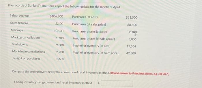 The records of Sunland's Boutique report the following data for the month of April.
Sales revenue
$106,300
Purchases (at cost)
Sales returns
2,100
Purchases (at sales price)
10,100
Purchase returns (at cost)
1,700
Purchase returns (at sales price)
9,800
Beginning inventory (at cost)
2,900 Beginning inventory (at sales price)
Markups
Markup cancellations
Markdowns
Markdown cancellations
Freight on purchases
2,600
$51,500
88,500
2,100
3,000
17,564
Ending inventory using conventional retail inventory method $
42,500
Compute the ending inventory by the conventional retail inventory method. (Round answer to 0 decimal places, e.g. 28,987.)