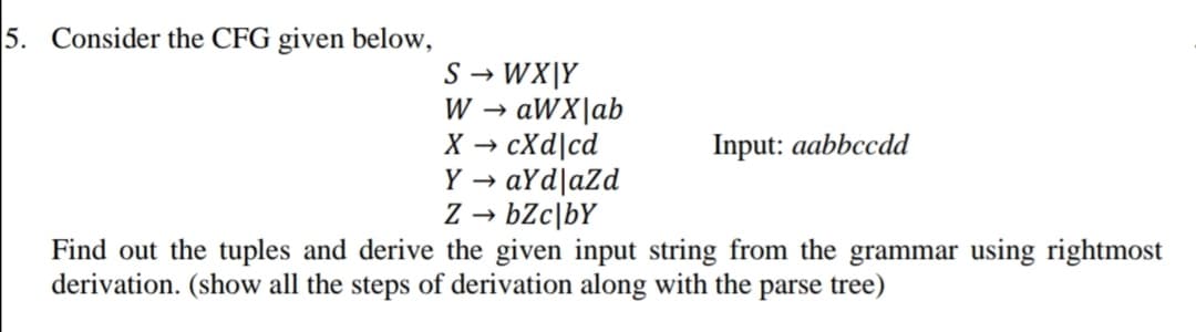 5. Consider the CFG given below,
S → WX|Y
W → aWX|ab
X → cXd|cd
Y → aYd|aZd
Z → bZc\bY
Find out the tuples and derive the given input string from the grammar using rightmost
derivation. (show all the steps of derivation along with the parse tree)
Input: aabbccdd
