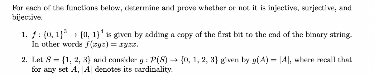 For each of the functions below, determine and prove whether or not it is injective, surjective, and
bijective.
4
1. ƒ : {0, 1}³ → {0, 1}ª is given by adding a copy of the first bit to the end of the binary string.
In other words f(xyz) = xyzx.
2. Let S = {1, 2, 3} and consider g: P(S) → {0, 1, 2, 3} given by g(A) = |A|, where recall that
for any set A, |A| denotes its cardinality.