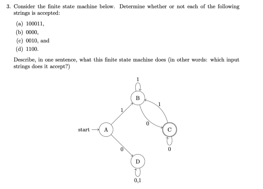 3. Consider the finite state machine below. Determine whether or not each of the following
strings is accepted:
(a) 100011,
(b) 0000,
(c) 0010, and
(d) 1100.
Describe, in one sentence, what this finite state machine does (in other words: which input
strings does it accept?)
start
A
1
B
Ꭰ
0,1
0
0